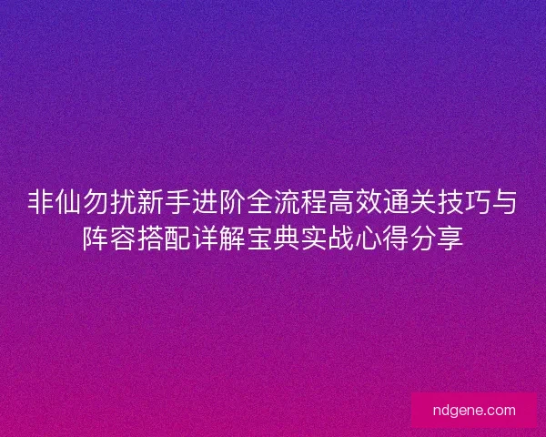 非仙勿扰新手进阶全流程高效通关技巧与阵容搭配详解宝典实战心得分享