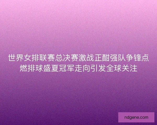 世界女排联赛总决赛激战正酣强队争锋点燃排球盛夏冠军走向引发全球关注