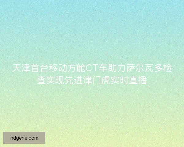 天津首台移动方舱CT车助力萨尔瓦多检查实现先进津门虎实时直播