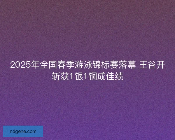 2025年全国春季游泳锦标赛落幕 王谷开斩获1银1铜成佳绩