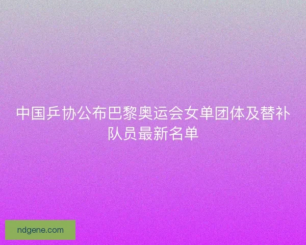 中国乒协公布巴黎奥运会女单团体及替补队员最新名单